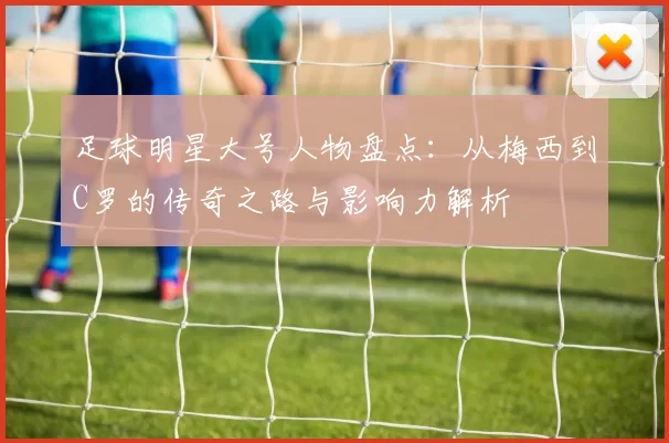 足球明星大号人物盘点：从梅西到C罗的传奇之路与影响力解析
