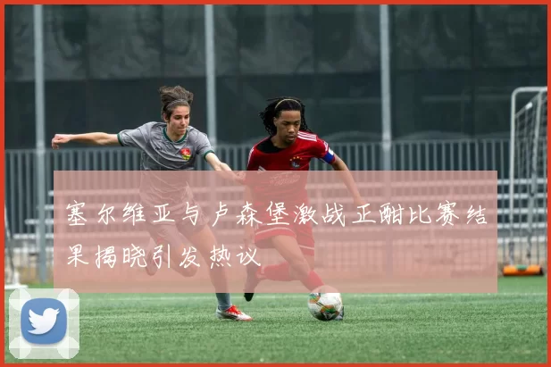 塞尔维亚与卢森堡激战正酣比赛结果揭晓引发热议