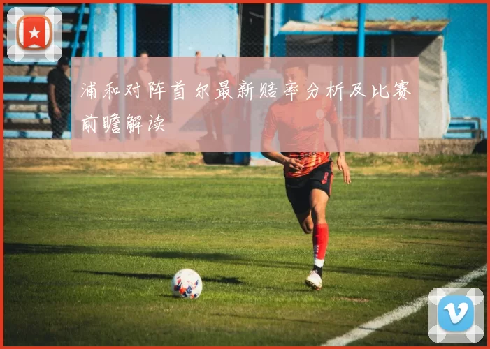 浦和对阵首尔最新赔率分析及比赛前瞻解读