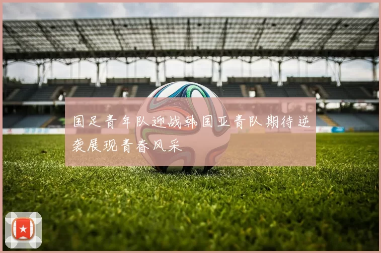 国足青年队迎战韩国亚青队期待逆袭展现青春风采