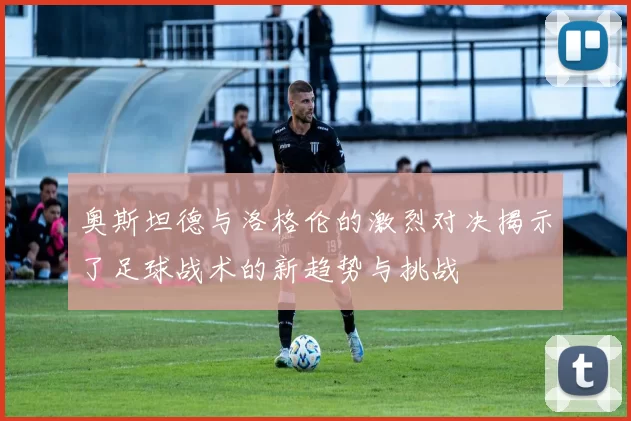 奥斯坦德与洛格伦的激烈对决揭示了足球战术的新趋势与挑战