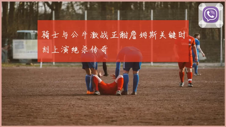 骑士与公牛激战正酣詹姆斯关键时刻上演绝杀传奇