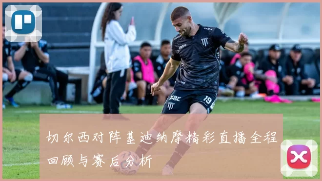 切尔西对阵基迪纳摩精彩直播全程回顾与赛后分析