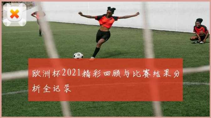 欧洲杯2021精彩回顾与比赛结果分析全记录